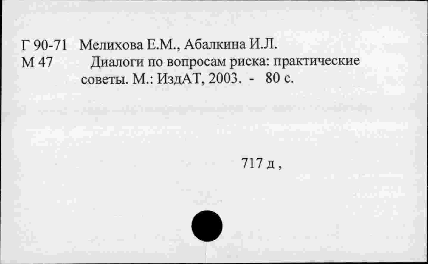 ﻿Г 90-71 Мелихова Е.М., Абалкина И.Л.
М 47 Диалоги по вопросам риска: практические советы. М.: ИздАТ, 2003. - 80 с.
717д,